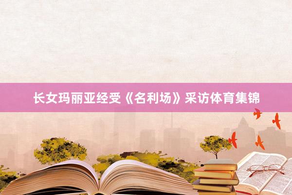 长女玛丽亚经受《名利场》采访体育集锦