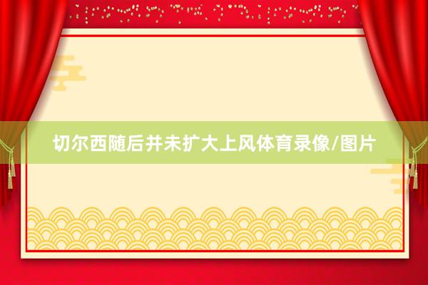切尔西随后并未扩大上风体育录像/图片