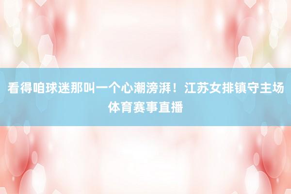 看得咱球迷那叫一个心潮滂湃！江苏女排镇守主场体育赛事直播