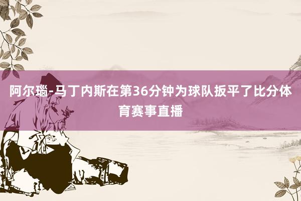 阿尔瑙-马丁内斯在第36分钟为球队扳平了比分体育赛事直播