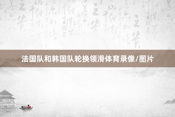 法国队和韩国队轮换领滑体育录像/图片