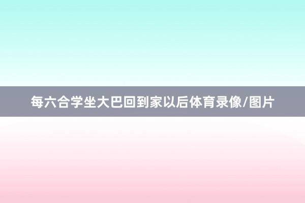 每六合学坐大巴回到家以后体育录像/图片