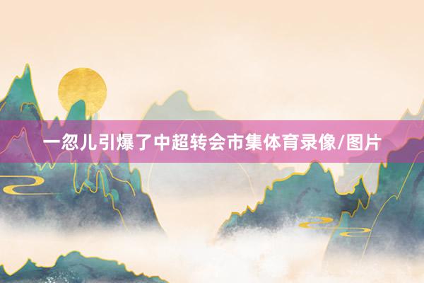 一忽儿引爆了中超转会市集体育录像/图片