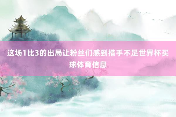 这场1比3的出局让粉丝们感到措手不足世界杯买球体育信息