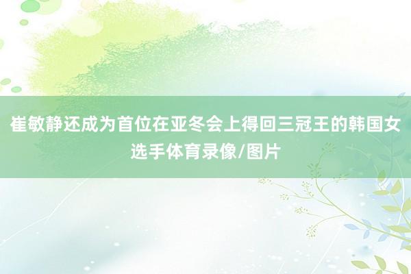 崔敏静还成为首位在亚冬会上得回三冠王的韩国女选手体育录像/图片