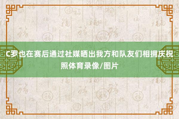 C罗也在赛后通过社媒晒出我方和队友们相拥庆祝照体育录像/图片