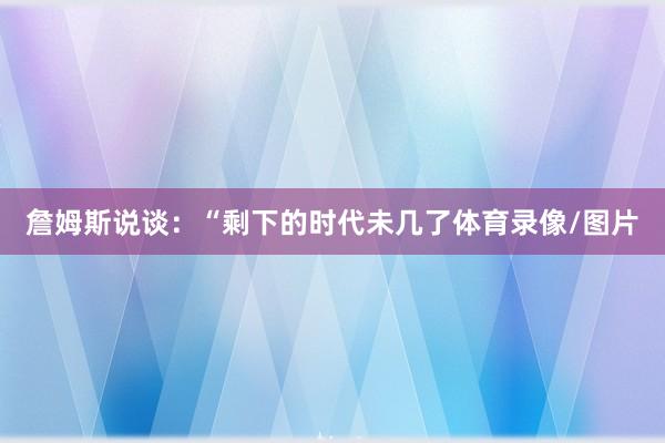 詹姆斯说谈：“剩下的时代未几了体育录像/图片