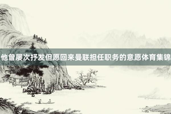 他曾屡次抒发但愿回来曼联担任职务的意愿体育集锦