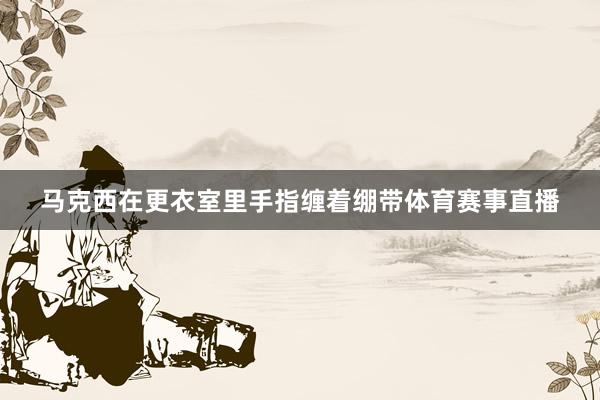 马克西在更衣室里手指缠着绷带体育赛事直播