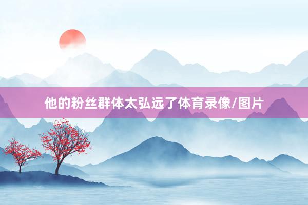 他的粉丝群体太弘远了体育录像/图片