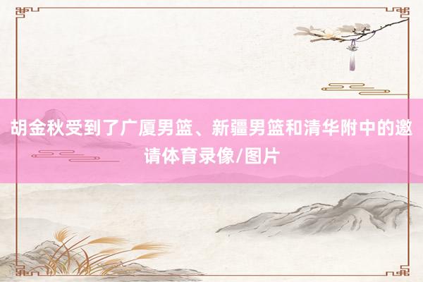 胡金秋受到了广厦男篮、新疆男篮和清华附中的邀请体育录像/图片
