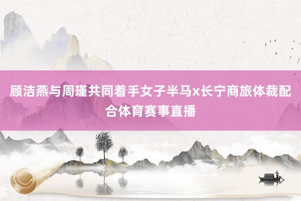 顾洁燕与周瑾共同着手女子半马x长宁商旅体裁配合体育赛事直播