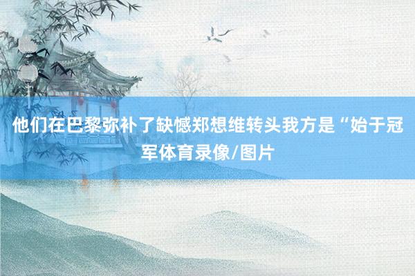 他们在巴黎弥补了缺憾郑想维转头我方是“始于冠军体育录像/图片