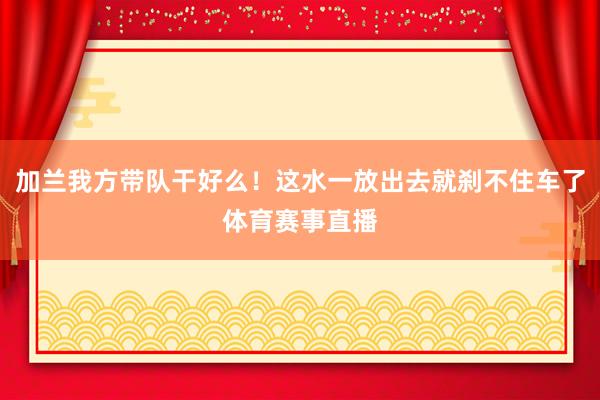 加兰我方带队干好么！这水一放出去就刹不住车了体育赛事直播