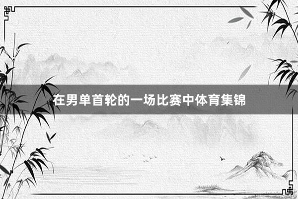 在男单首轮的一场比赛中体育集锦