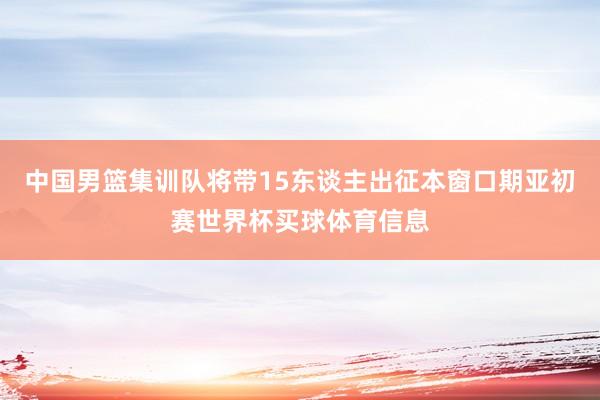 中国男篮集训队将带15东谈主出征本窗口期亚初赛世界杯买球体育信息