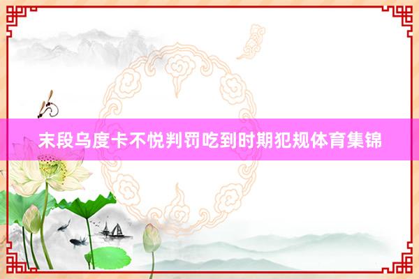 末段乌度卡不悦判罚吃到时期犯规体育集锦
