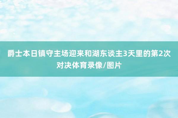爵士本日镇守主场迎来和湖东谈主3天里的第2次对决体育录像/图片