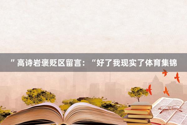 ”高诗岩褒贬区留言：“好了我现实了体育集锦