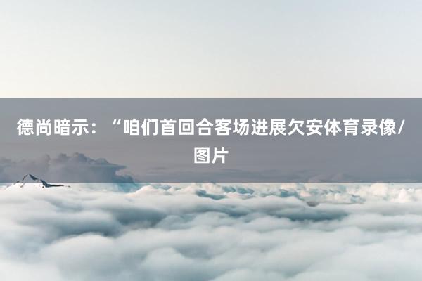 德尚暗示：“咱们首回合客场进展欠安体育录像/图片