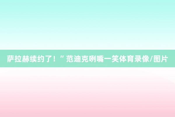 萨拉赫续约了！”范迪克咧嘴一笑体育录像/图片