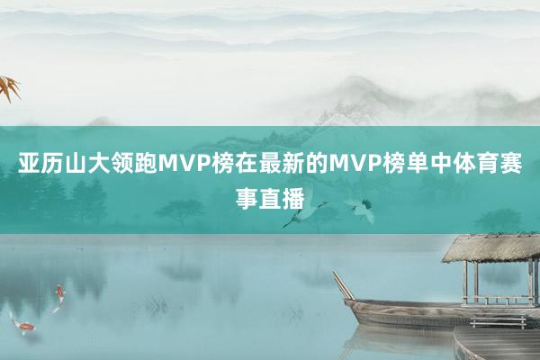 亚历山大领跑MVP榜在最新的MVP榜单中体育赛事直播