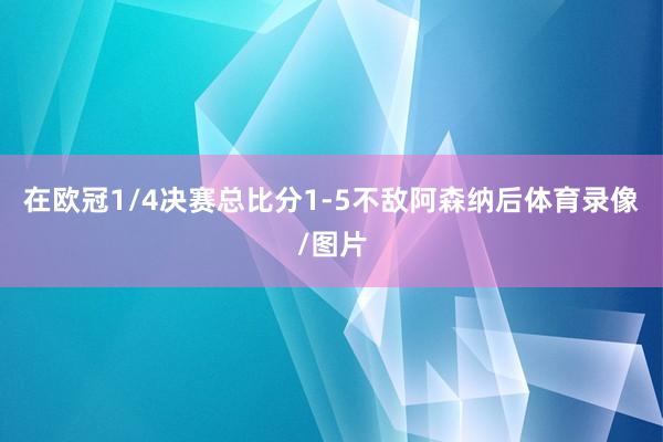 在欧冠1/4决赛总比分1-5不敌阿森纳后体育录像/图片
