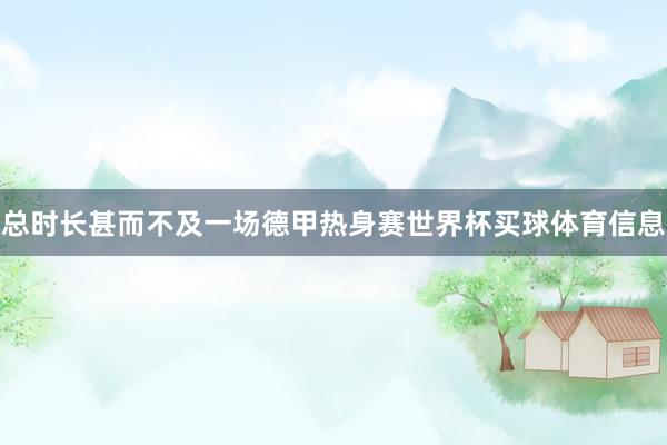 总时长甚而不及一场德甲热身赛世界杯买球体育信息