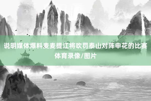 说明媒体爆料麦麦提江将吹罚泰山对阵申花的比赛体育录像/图片