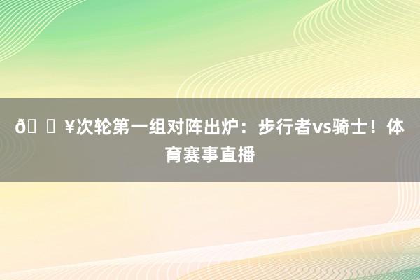 🔥次轮第一组对阵出炉：步行者vs骑士！体育赛事直播