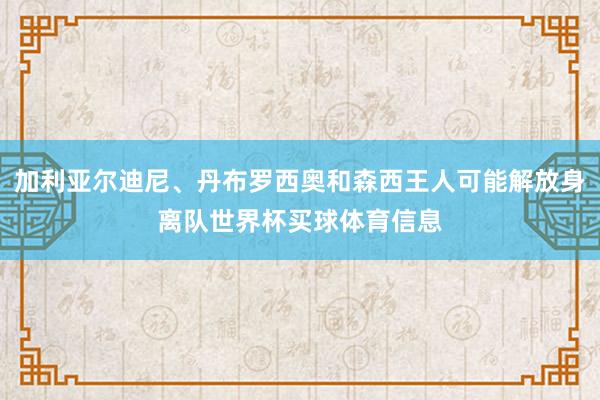 加利亚尔迪尼、丹布罗西奥和森西王人可能解放身离队世界杯买球体育信息