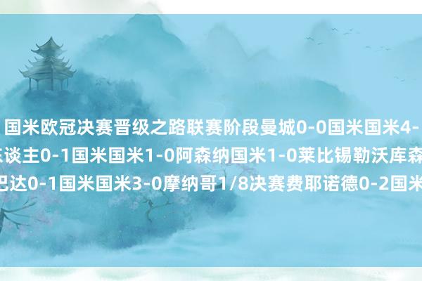 国米欧冠决赛晋级之路联赛阶段曼城0-0国米国米4-0贝尔格莱德红星年青东谈主0-1国米国米1-0阿森纳国米1-0莱比锡勒沃库森1-0国米布拉格斯巴达0-1国米国米3-0摩纳哥1/8决赛费耶诺德0-2国米国米2-1费耶诺德1/4决赛拜仁1-2国米国米2-2拜仁半决赛巴萨3-3国米国米4-3巴萨    体育集锦