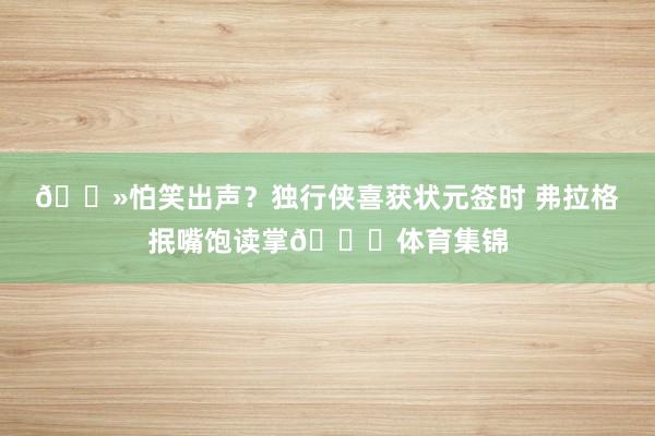 👻怕笑出声？独行侠喜获状元签时 弗拉格抿嘴饱读掌👏体育集锦