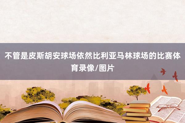 不管是皮斯胡安球场依然比利亚马林球场的比赛体育录像/图片