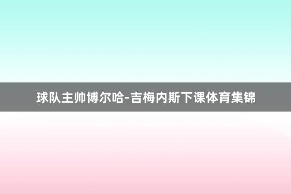球队主帅博尔哈-吉梅内斯下课体育集锦