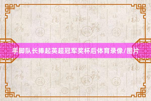 手脚队长捧起英超冠军奖杯后体育录像/图片