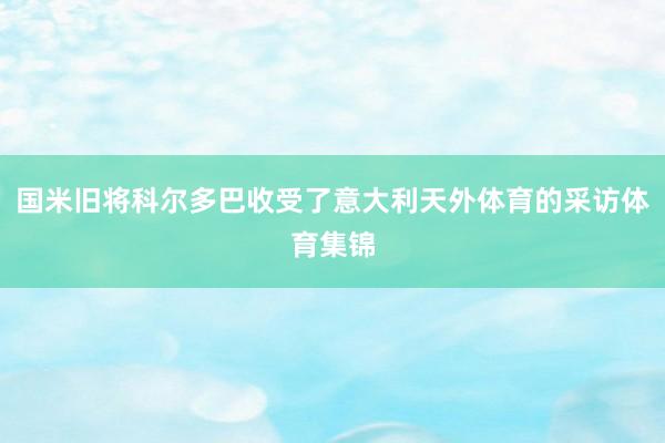 国米旧将科尔多巴收受了意大利天外体育的采访体育集锦