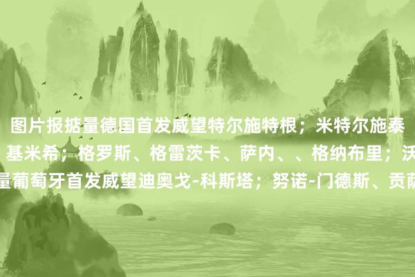 图片报掂量德国首发威望特尔施特根；米特尔施泰特、约纳坦-塔、安东、基米希；格罗斯、格雷茨卡、萨内、、格纳布里；沃尔特马德图片报掂量葡萄牙首发威望迪奥戈-科斯塔；努诺-门德斯、贡萨洛-伊纳西奥、鲁本-迪亚斯、达洛特；维蒂尼亚、若昂-内维斯、莱奥、布鲁诺-费尔南德斯、伯纳多-；C罗体育录像/图片