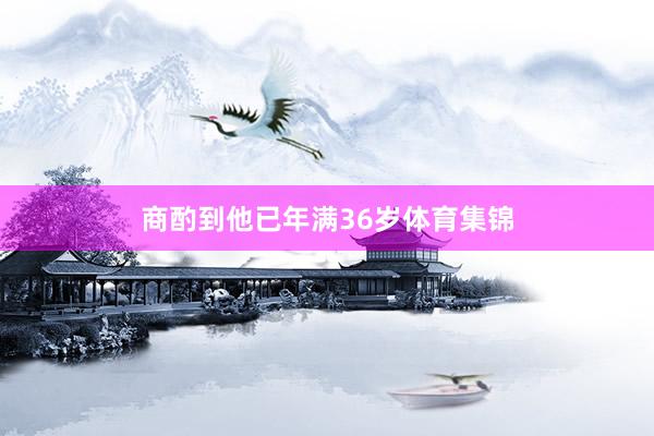 商酌到他已年满36岁体育集锦