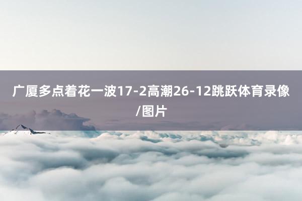 广厦多点着花一波17-2高潮26-12跳跃体育录像/图片