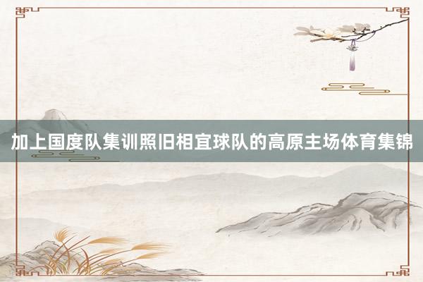 加上国度队集训照旧相宜球队的高原主场体育集锦
