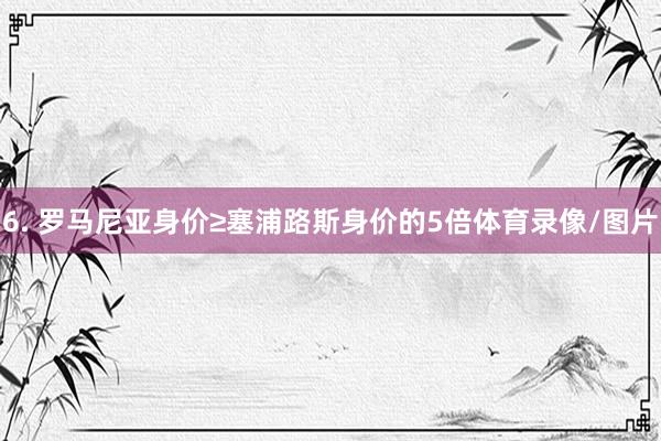 6. 罗马尼亚身价≥塞浦路斯身价的5倍体育录像/图片