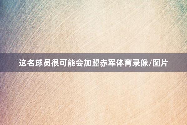 这名球员很可能会加盟赤军体育录像/图片