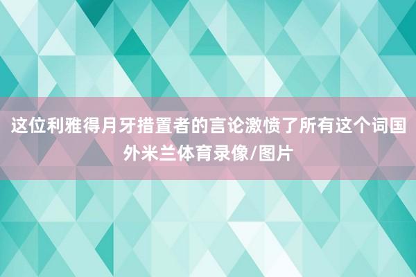 这位利雅得月牙措置者的言论激愤了所有这个词国外米兰体育录像/图片