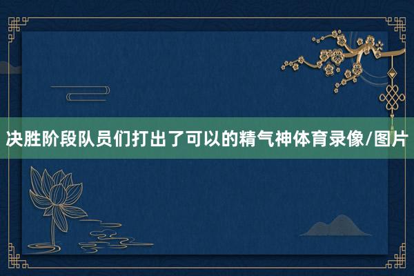决胜阶段队员们打出了可以的精气神体育录像/图片