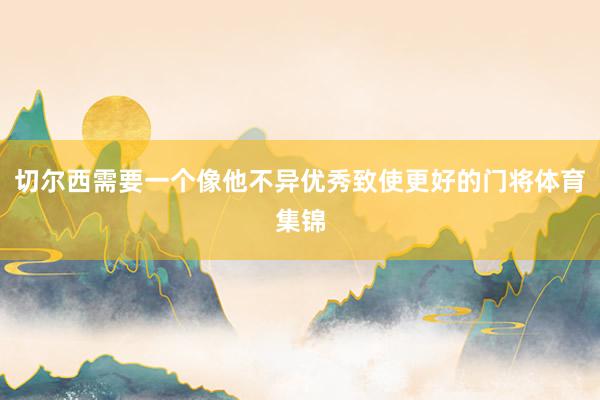 切尔西需要一个像他不异优秀致使更好的门将体育集锦