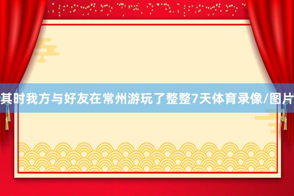 其时我方与好友在常州游玩了整整7天体育录像/图片