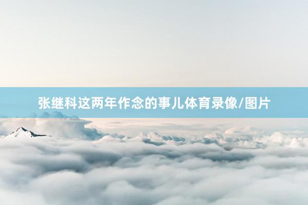 张继科这两年作念的事儿体育录像/图片