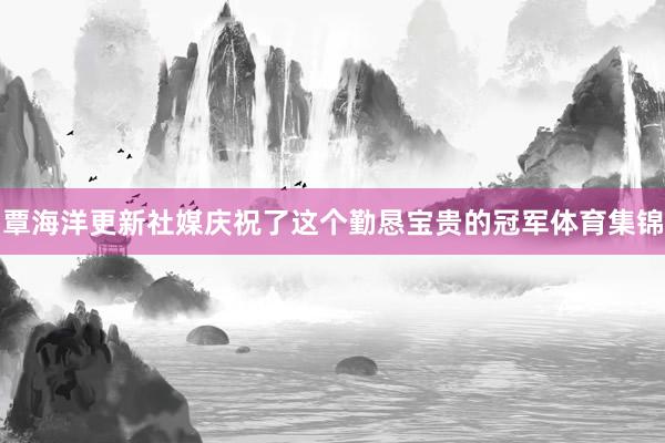 覃海洋更新社媒庆祝了这个勤恳宝贵的冠军体育集锦