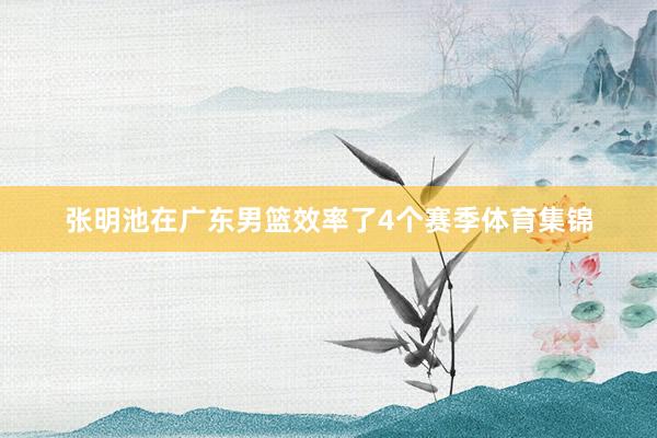 张明池在广东男篮效率了4个赛季体育集锦